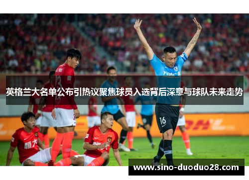 英格兰大名单公布引热议聚焦球员入选背后深意与球队未来走势 英格兰大名单公布引热议聚焦球员入选背后深意与球队未来走势