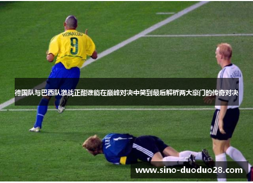 德国队与巴西队激战正酣谁能在巅峰对决中笑到最后解析两大豪门的传奇对决