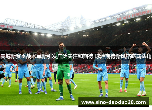 曼城新赛季战术革新引发广泛关注和期待 球迷期待新风格崭露头角