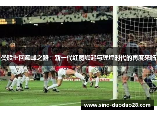 曼联重回巅峰之路:新一代红魔崛起与辉煌时代的再度来临 曼联重回巅峰之路:新一代红魔崛起与辉煌时代的再度来临