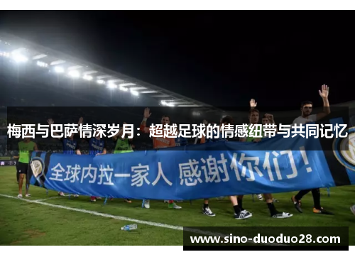 梅西与巴萨情深岁月:超越足球的情感纽带与共同记忆 梅西与巴萨情深岁月:超越足球的情感纽带与共同记忆