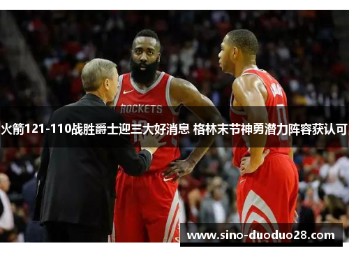 火箭121-110战胜爵士迎三大好消息 格林末节神勇潜力阵容获认可 火箭121-110战胜爵士迎三大好消息 格林末节神勇潜力阵容获认可