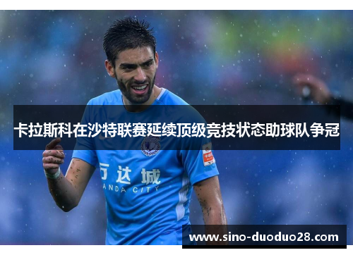 卡拉斯科在沙特联赛延续顶级竞技状态助球队争冠 卡拉斯科在沙特联赛延续顶级竞技状态助球队争冠