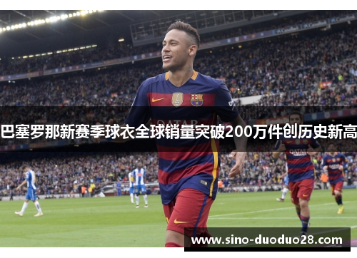 巴塞罗那新赛季球衣全球销量突破200万件创历史新高 巴塞罗那新赛季球衣全球销量突破200万件创历史新高