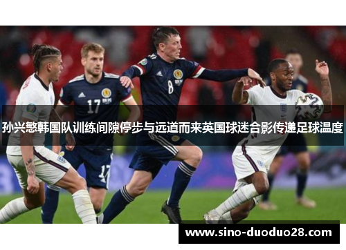 孙兴慜韩国队训练间隙停步与远道而来英国球迷合影传递足球温度 孙兴慜韩国队训练间隙停步与远道而来英国球迷合影传递足球温度