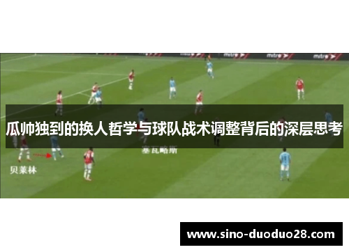 瓜帅独到的换人哲学与球队战术调整背后的深层思考