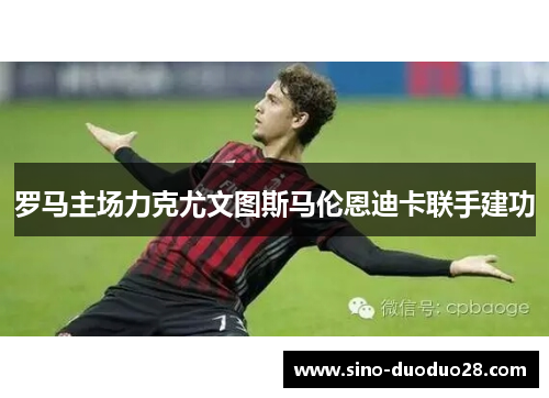 罗马主场力克尤文图斯马伦恩迪卡联手建功