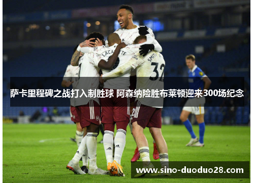 萨卡里程碑之战打入制胜球 阿森纳险胜布莱顿迎来300场纪念