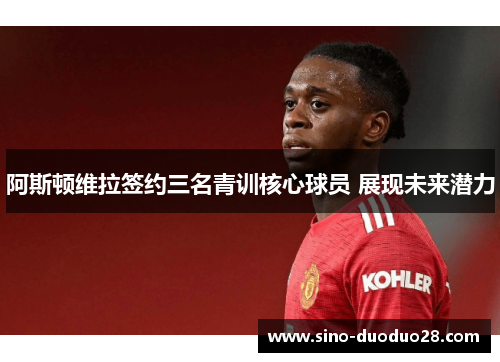 阿斯顿维拉签约三名青训核心球员 展现未来潜力 阿斯顿维拉签约三名青训核心球员 展现未来潜力